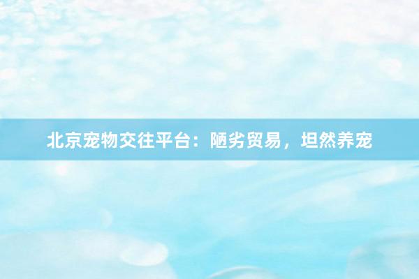 北京宠物交往平台：陋劣贸易，坦然养宠